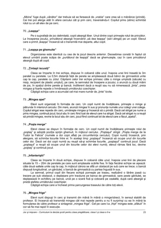 Joc şi mişcare – Curriculum la decizia şcolii pentru clasa pregătitoare, clasa I şi clasa a II-a 23
„Albina” fuge după „vânător” dar trebuie să se ferească de „vrabie” care vrea să o mănânce (prindă).
Cei trei pot alerga atât în afara cercului cât şi prin cerc, traversându-l. Copilul prins (atins) schimbă
rolul cu un alt elev de pe cerc.
70. „Leapşa”
Pe o suprafaţă de joc delimitată, copiii aleargă liber. Unul dintre copii primeşte rolul de prinzător.
La începerea jocului, prinzătorul aleargă încercând „să dea leapşa” (să-l atingă) pe un copil. Elevul
care a primit „leapşa” încearcă să o transmită mai departe, altui copil.
71. „Leapşa pe ghemuite”
Organizarea este identică cu cea de la jocul descris anterior. Deosebirea constă în faptul că
elevul urmărit poate scăpa de „purtătorul de leapşă” dacă se ghemuieşte, caz în care prinzătorul
aleargă după alt copil.
72. „Ţintaşii iscusiţi”
Clasa se împarte în trei echipe, dispuse în coloană câte unul, înapoia unei linii trasată la 3m
paralel cu peretele. La 0,5m distanţă faţă de perete se amplasează două bănci de gimnastică unite
cap la cap, paralele cu zidul. Căpitanii celor trei echipe primesc câte o minge umplută (săculeţ cu
nisip, recipient de plastic umplut), pe care, la semnalul de începere a jocului, o aruncă cu două mâini
de jos, în spaţiul dintre perete şi bancă. Indiferent dacă a reuşit sau nu să nimerească „ţinta”, preia
mingea şi foarte repede o înmânează următorului coechipier.
Câştigă echipa care a acumulat cel mai mare număr de „ţinte” lovite.
73. „Mingea apel”
Elevii sunt organizaţi în formaţia de cerc. Un copil numit de învăţătoare, primeşte o minge şi
pătrunde în interiorul cercului. Din mers, aruncă mingea în sus şi pronunţa numele unui coleg/ unei colege.
Copilul strigat iese repede din cerc, urmăreşte mingea şi încearcă să o prindă. Dacă cel strigat pe nume a
prins mingea, continuă jocul, locul său în cerc fiind luat de elevul care l-a strigat. Dacă cel strigat nu a reuşit
să prindă mingea, revine la locul său din cerc, jocul fiind continuat tot de elevul care a făcut „apelul”.
74. „Poşta merge”
Elevii clasei se dispun în formaţie de cerc. Un copil numit de învăţătoare primeşte rolul de
„poştaş” şi adoptă poziţia sprijin ghemuit, în mijlocul cercului. „Poştaşul” strigă: „Poşta merge de la
Tudor la Felicia” (numele a doi copii aflaţi pe circumferinţa cercului). Copiii numiţi încearcă, prin
alergare, să schimbe locurile între ei. În acelaşi timp „poştaşul” încearcă să ocupe unul din locurile
celor doi. Dacă cei doi copii numiţi au reuşit să-şi schimbe locurile, „poştaşul” continuă jocul. Dacă
„poştaşul” a reuşit să ocupe unul din locurile celor doi elevi numiţi, elevul rămas fără loc, devine
„poştaş” şi continuă jocul.
75. „Infanteriştii”
Clasa se împarte în două echipe, dispuse în coloană câte unul, înapoia unei linii de plecare
situate la 15 – 20m de peretele pe care sunt amplasate scările fixe. În faţa fiecărei echipe se aşează:
câte două saltele unite cap la cap, în mijlocul cărora se află un obstacol pe sub care se trece; o bancă
dispusă longitudinal, un gărduleţ; o bancă de gimnastică cu partea îngustă în sus.
La semnal, primul copil din fiecare echipă porneşte pe traseu, realizând o târâre joasă cu
trecere pe sub obstacol, o deplasare prin tracţiune pe banca de gimnastică, sare peste gărduleţ, se
deplasează în echilibru pe bancă, urcă pe o scară fixă şi coboară pe cealaltă, după care aleargă şi
predă ştafeta următorului coechipier.
Câştigă echipa care a încheiat prima parcurgerea traseului de către toţi elevii.
76. „Mingea frige”
Elevii sunt dispuşi în cerc şi transmit din mână în mână o minge/obiect, în sensul stabilit de
profesor. Ei încearcă să transmită mingea cât mai repede pentru a nu fi surprinşi cu ea în mână la
formularea de către profesor a sintagmei „mingea frige”. Cel pe care l-a „fript” mingea este „sfătuit” în
cor să fie mai rapid în execuţie.
 