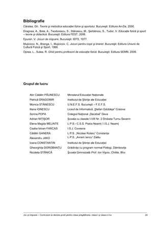 Joc şi mişcare – Curriculum la decizia şcolii pentru clasa pregătitoare, clasa I şi clasa a II-a 24
Bibliografie
Cârstea, Gh. Teoria şi metodica educaţiei fizice şi sportului. Bucureşti: Editura An-Da, 2000.
Dragnea, A., Bota, A., Teodorescu, S., Stănescu, M., Şerbănoiu, S., Tudor, V. Educaţie fizică şi sport
– teorie şi didactică. Bucureşti: Editura FEST, 2006.
Epuran, V. Jocuri de mişcare, Bucureşti: IEFS, 1977.
Mujicicov, N., Branga, I., Mujicicov, C. Jocuri pentru copii şi tineret. Bucureşti: Editura Uniunii de
Cultură Fizică şi Sport, 1966.
Oprea, L., Sulea, R. Ghid pentru profesorii de educaţie fizică. Bucureşti: Editura SEMN, 2009.
Grupul de lucru
Alin Cătălin PĂUNESCU Ministerul Educaţiei Naţionale
Petrică DRAGOMIR Institutul de Ştiinţe ale Educaţiei
Monica STĂNESCU U.N.E.F.S. Bucureşti – F.E.F.S.
Iliana IONESCU Liceul de Informatică „Ştefan Odobleja” Craiova
Sorina POPA Colegiul Naţional „Decebal” Deva
Adrian NIŢIŞOR Şcoala cu clasele I-VIII Nr. 2 Drobeta Turnu Severin
Elena Magda MELINTE L.P.S.- C.S.S. Piatra Neamţ / I.S.J. Neamţ
Csaba Istvan FARCAS I.S.J. Covasna
Cătălin GANERA L.P.S. „Nicolae Rotaru” Constanţa
Alexandru JAKO L.P.S. „Avram Iancu” Zalău
Ioana CONSTANTIN Institutul de Ştiinţe ale Educaţiei
Gheorghiţa DOROBANŢU Grădiniţa cu program normal Potlogi, Dâmboviţa
Nicoleta STĂNICĂ Şcoala Gimnazială Prof. Ion Vişoiu, Chitila, Ilfov
 