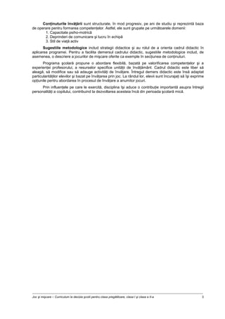 Joc şi mişcare – Curriculum la decizia şcolii pentru clasa pregătitoare, clasa I şi clasa a II-a 3
Conţinuturile învăţării sunt structurate, în mod progresiv, pe ani de studiu şi reprezintă baza
de operare pentru formarea competenţelor. Astfel, ele sunt grupate pe următoarele domenii:
1. Capacitate psiho-motrică
2. Deprinderi de comunicare şi lucru în echipă
3. Stil de viaţă activ
Sugestiile metodologice includ strategii didactice şi au rolul de a orienta cadrul didactic în
aplicarea programei. Pentru a facilita demersul cadrului didactic, sugestiile metodologice includ, de
asemenea, o descriere a jocurilor de mişcare oferite ca exemple în secţiunea de conţinuturi.
Programa şcolară propune o abordare flexibilă, bazată pe valorificarea competenţelor şi a
experienţei profesorului, a resurselor specifice unităţii de învăţământ. Cadrul didactic este liber să
aleagă, să modifice sau să adauge activităţi de învăţare. Întregul demers didactic este însă adaptat
particularităţilor elevilor şi bazat pe învăţarea prin joc. La rândul lor, elevii sunt încurajaţi să îşi exprime
opţiunile pentru abordarea în procesul de învăţare a anumitor jocuri.
Prin influenţele pe care le exercită, disciplina îşi aduce o contribuţie importantă asupra întregii
personalităţi a copilului, contribuind la dezvoltarea acesteia încă din perioada şcolară mică.
 