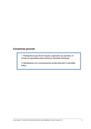 Joc şi mişcare – Curriculum la decizia şcolii pentru clasa pregătitoare, clasa I şi clasa a II-a 4
Competenţe generale
1. Participarea la jocurile de mişcare, organizate sau spontane, în
funcţie de capacitatea psiho-motrică şi interesele individuale
2. Manifestarea unor comportamente sociale adecvate în activităţile
ludice
 