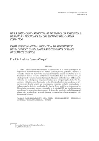 Rev. Ciencias Sociales 165: 155-172 / 2019 (III)
ISSN: 0482-5276
DE LA EDUCACIÓN AMBIENTAL AL DESARROLLO SOSTENIBLE:
DESAFÍOS Y TENSIONES EN LOS TIEMPOS DEL CAMBIO
CLIMÁTICO
FROM ENVIRONMENTAL EDUCATION TO SUSTAINABLE
DEVELOPMENT: CHALLENGES AND TENSIONS IN TIMES
OF CLIMATE CHANGE
Franklin Américo Canaza-Choque*
RESUMEN
El Cambio Climático (cc) se ha convertido, en cierta forma, en la alarma y emergencia de
proporciones multidimensionales que atañe a agencias globales, gobiernos, empresas y
sociedades enteras con el propósito único de atemperar sus efectos devastadores y de un
desenfrenado mundo-consumo en términos insostenibles. Bajo esas circunstancias, el
estudio pretende reanalizar la importancia de la Educación Ambiental (ea) y del Desarrollo
Sostenible (ds) en tiempos de desajustes climáticos y de emergencia planetaria. Por ello,
acentuar y cristalizar estas alternancias en los sistemas educativos supone, desde un pri-
mer momento, denotar una ea que construya una conciencia ecológica en ciudadanas y
ciudadanos de las distintas coordenadas del planeta. Como también, un ds que acoja los
diferenciados problemas y vectores remarcados en la Agenda 2030, que simultáneamente,
reconfiguren los estereotipos de consumo y de desarrollo económico en la búsqueda del
balance entre la naturaleza y la especie humana, en especial, de volver a reconectar a este
último, con el primero.
PALABRAS CLAVE: CALENTAMIENTO DE LA TIERRA * CAMBIO CLIMÁTICO * DESARROLLO
SOSTENIBLE * EDUCACIÓN AMBIENTAL * JUSTICIA
*	 Universidad Nacional del Altiplano, Puno, Perú.
	Leo_123fa@hotmail.com
 