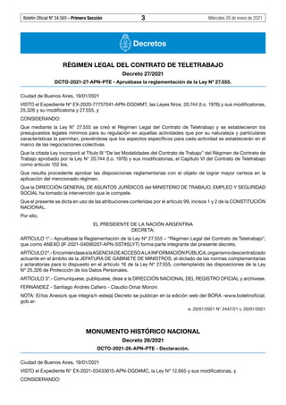 Boletín Oficial Nº 34.565 - Primera Sección	 3	 Miércoles 20 de enero de 2021
Decretos
RÉGIMEN LEGAL DEL CONTRATO DE TELETRABAJO
Decreto 27/2021
DCTO-2021-27-APN-PTE - Apruébase la reglamentación de la Ley Nº 27.555.
Ciudad de Buenos Aires, 19/01/2021
VISTO el Expediente Nº EX-2020-77757041-APN-DGD#MT, las Leyes Nros. 20.744 (t.o. 1976) y sus modificatorias,
25.326 y su modificatoria y 27.555, y
CONSIDERANDO:
Que mediante la Ley N°  27.555 se creó el Régimen Legal del Contrato de Teletrabajo y se establecieron los
presupuestos legales mínimos para su regulación en aquellas actividades que por su naturaleza y particulares
características lo permitan, previéndose que los aspectos específicos para cada actividad se establecerán en el
marco de las negociaciones colectivas.
Que la citada Ley incorporó al Título III “De las Modalidades del Contrato de Trabajo” del Régimen de Contrato de
Trabajo aprobado por la Ley N° 20.744 (t.o. 1976) y sus modificatorias, el Capítulo VI del Contrato de Teletrabajo
como artículo 102 bis.
Que resulta procedente aprobar las disposiciones reglamentarias con el objeto de lograr mayor certeza en la
aplicación del mencionado régimen.
Que la DIRECCIÓN GENERAL DE ASUNTOS JURÍDICOS del MINISTERIO DE TRABAJO, EMPLEO Y SEGURIDAD
SOCIAL ha tomado la intervención que le compete.
Que el presente se dicta en uso de las atribuciones conferidas por el artículo 99, incisos 1 y 2 de la CONSTITUCIÓN
NACIONAL.
Por ello,
EL PRESIDENTE DE LA NACIÓN ARGENTINA
DECRETA:
ARTÍCULO 1°.- Apruébase la Reglamentación de la Ley Nº 27.555 – “Régimen Legal del Contrato de Teletrabajo”,
que como ANEXO (IF-2021-04096207-APN-SST#SLYT) forma parte integrante del presente decreto.
ARTÍCULO2º.-EncomiéndasealaAGENCIADEACCESOALAINFORMACIÓNPÚBLICA,organismodescentralizado
actuante en el ámbito de la JEFATURA DE GABINETE DE MINISTROS, el dictado de las normas complementarias
y aclaratorias para lo dispuesto en el artículo 16 de la Ley Nº 27.555, contemplando las disposiciones de la Ley
Nº 25.326 de Protección de los Datos Personales.
ARTÍCULO 3°.- Comuníquese, publíquese, dese a la DIRECCIÓN NACIONAL DEL REGISTRO OFICIAL y archívese.
FERNÁNDEZ - Santiago Andrés Cafiero - Claudio Omar Moroni
NOTA: El/los Anexo/s que integra/n este(a) Decreto se publican en la edición web del BORA -www.boletinoficial.
gob.ar-
e. 20/01/2021 N° 2447/21 v. 20/01/2021
MONUMENTO HISTÓRICO NACIONAL
Decreto 26/2021
DCTO-2021-26-APN-PTE - Declaración.
Ciudad de Buenos Aires, 19/01/2021
VISTO el Expediente N° EX-2021-03433615-APN-DGD#MC, la Ley Nº 12.665 y sus modificatorias, y
CONSIDERANDO:
#I6235066I#
#F6235066F#
#I6235067I#
 