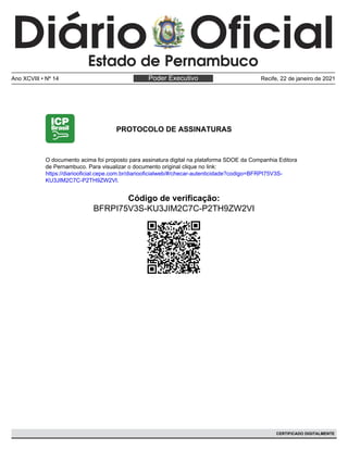 PROTOCOLO DE ASSINATURAS
Código de verificação:
BFRPI75V3S-KU3JIM2C7C-P2TH9ZW2VI
O documento acima foi proposto para assinatura digital na plataforma SDOE da Companhia Editora
de Pernambuco. Para visualizar o documento original clique no link:
https://diariooficial.cepe.com.br/diariooficialweb/#/checar-autenticidade?codigo=BFRPI75V3S-
KU3JIM2C7C-P2TH9ZW2VI.
Poder Executivo
Ano XCVIII • Nº 14 Recife, 22 de janeiro de 2021
CERTIFICADO DIGITALMENTE
 