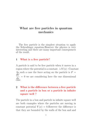 What are free particles in quantum
mechanics
The free particle is the simplest situation to apply
the Schrodinger equation.However the physics is very
interesting and there are many important consequences
of the result.
1 What is a free particle?
A particle is said to be free particle when it moves in a
region where the potential is a constant. i.eV(x)=Constant
.In such a case the force acting on the particle is F =
dV
dx
= 0 we are considering here the one dimesnional
case.
2 What is the difference between a free particle
and a particle in box or a particle in infinite
square well ?
The particle in a box and particle in infinite square well
are both examples where the particles are moving in
constant potential V (x) = 0.However the difference is
that they are bounded by the walls of the box and and
1
 