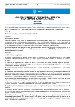 Boletín Oficial Nº 34.479 - Primera Sección	 3	 Lunes 21 de septiembre de 2020
Leyes
LEY DE SOSTENIMIENTO Y REACTIVACIÓN PRODUCTIVA
DE LA ACTIVIDAD TURÍSTICA NACIONAL
Ley 27563
Disposiciones.
El Senado y Cámara de Diputados de la Nación Argentina reunidos en Congreso, etc. sancionan con fuerza de Ley:
LEY DE SOSTENIMIENTO Y REACTIVACIÓN PRODUCTIVA DE LA ACTIVIDAD TURÍSTICA NACIONAL
TÍTULO I
Declaración del objeto, finalidad y principio de solidaridad
Capítulo I
Disposiciones generales
Artículo 1°- Objeto. En el marco de la emergencia pública declarada por la ley 27.541, y de la ampliación de
emergencia sanitaria establecida por decreto 260/20 y sus modificatorias, la presente ley tiene por objeto la
implementación de medidas para el sostenimiento y reactivación productiva de la actividad turística nacional, por
el término de ciento ochenta (180) días, prorrogable por el mismo plazo por el Poder Ejecutivo.
Artículo 2°- Finalidad. La presente ley tiene por finalidad paliar el impacto económico, social y productivo en el
turismo, en todas sus modalidades, en virtud de la pandemia por coronavirus COVID-19 y brindar las herramientas
para su reactivación productiva.
Capítulo II
Ámbito Material de Aplicación
Artículo 3°- Ámbito Material. Quedan comprendidos en la presente ley las actividades y rubros enumeradas
vinculadas al turismo. Facúltase al Poder Ejecutivo a ampliar, mediante la autoridad de aplicación, el presente
artículo.
a) Servicios de alojamiento en camping y/o refugios de montaña, en hoteles, hosterías, cabañas bungalow,
aparts y residenciales similares, excepto por hora, hospedaje en estancias y albergues juveniles y servicios en
apartamentos de tiempo compartido;
b) Agencias de viajes: servicios de empresas de viajes y turismo, servicios de agencias de turismo y agencias de
pasajes;
c) Transporte: aerocomercial de cabotaje, terrestre de larga distancia y servicios de excursiones y/o traslado de
trenes especiales y servicios de excursiones lacustres, fluviales y marítimas con fines turísticos, servicios de
transporte automotor de pasajeros para el turismo, servicios de alquiler de equipos de transporte terrestre sin
operación ni tripulación; y sus respectivos servicios de explotación de terminales;
d) Servicios profesionales de licenciados en turismo, técnicos en turismo y guías de turismo, instructores de algún
deporte vinculado a la actividad turística, permanentes y/o estacionales;
e) Servicios de centros: de esquí, de pesca deportiva, de turismo salud, turismo termal y/o similares, turismo
aventura, ecoturismo o similares y otros centros de actividades vinculadas con el turismo;
f) Alquiler de bienes: bicicletas, motocicletas, equipos de esquí, kayaks y otros artículos relacionados con el
turismo;
g) Bodegas, jardines botánicos, zoológicos y parques nacionales, parques de diversiones, parques temáticos,
entretenimientos, esparcimiento y ocio, explotación de playas y parques recreativos, museos y preservación de
lugares y edificios históricos;
h) Servicios vinculados a la organización de ferias, congresos, convenciones y/o exposiciones, servicio de alquiler
y explotación de inmuebles para ferias, congresos y/o convenciones, servicios empresariales vinculados con la
organización de ferias, congresos y/o convenciones, servicios de alquiler de equipamiento para la realización de
ferias, congresos y/o convenciones;
#I6105529I#
 