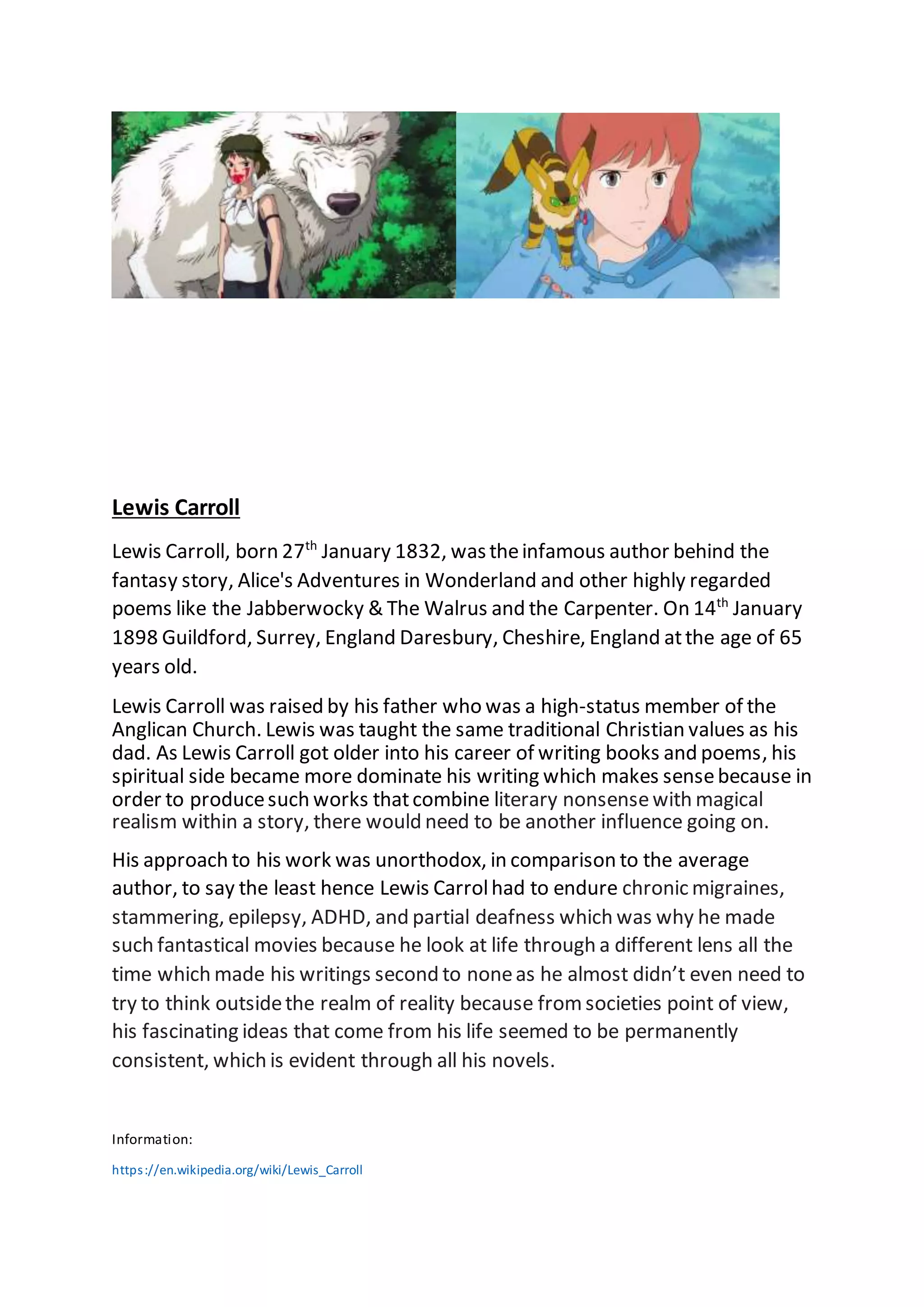 Lewis Carroll
Lewis Carroll, born 27th
January 1832, wastheinfamous author behind the
fantasy story, Alice's Adventures in Wonderland and other highly regarded
poems like the Jabberwocky & The Walrus and the Carpenter. On 14th
January
1898 Guildford, Surrey, England Daresbury, Cheshire, England atthe age of 65
years old.
Lewis Carroll was raised by his father who was a high-status member of the
Anglican Church. Lewis was taught the same traditional Christian values as his
dad. As Lewis Carroll got older into his career of writing books and poems, his
spiritual side became more dominate his writing which makes sensebecause in
order to producesuch works thatcombine literary nonsensewith magical
realism within a story, there would need to be another influence going on.
His approach to his work was unorthodox, in comparison to the average
author, to say the least hence Lewis Carrolhad to endure chronic migraines,
stammering, epilepsy, ADHD, and partial deafness which was why he made
such fantastical movies because he look at life through a different lens all the
time which made his writings second to noneas he almost didn’t even need to
try to think outsidethe realm of reality because from societies point of view,
his fascinating ideas that come from his life seemed to be permanently
consistent, which is evident through all his novels.
Information:
https://en.wikipedia.org/wiki/Lewis_Carroll
 