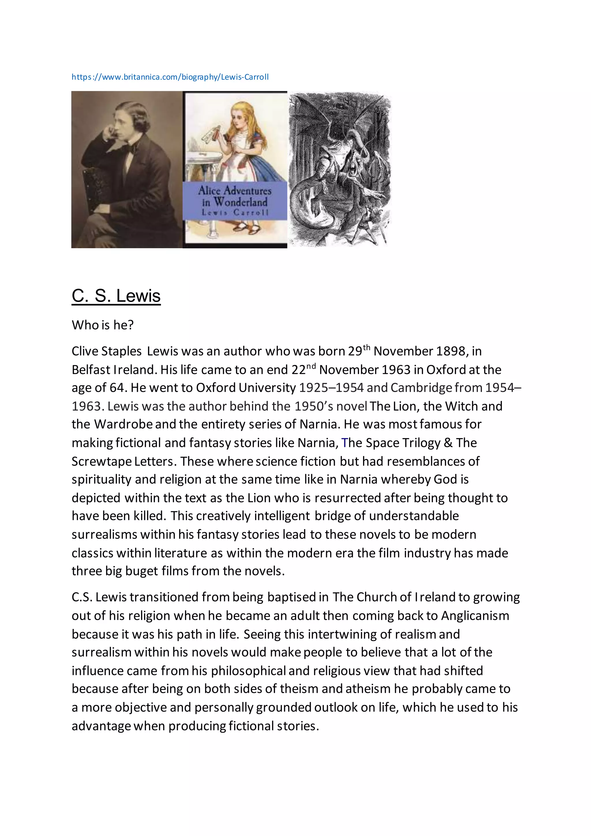 https://www.britannica.com/biography/Lewis-Carroll
C. S. Lewis
Who is he?
Clive Staples Lewis was an author who was born 29th
November 1898, in
Belfast Ireland. His life came to an end 22nd
November 1963 in Oxford at the
age of 64. He went to Oxford University 1925–1954 and Cambridgefrom 1954–
1963. Lewis was the author behind the 1950’s novelTheLion, the Witch and
the Wardrobeand the entirety series of Narnia. He was mostfamous for
making fictional and fantasy stories like Narnia, The Space Trilogy & The
ScrewtapeLetters. These wherescience fiction but had resemblances of
spirituality and religion at the same time like in Narnia whereby God is
depicted within the text as the Lion who is resurrected after being thought to
have been killed. This creatively intelligent bridge of understandable
surrealisms within his fantasy stories lead to these novels to be modern
classics within literature as within the modern era the film industry has made
three big buget films from the novels.
C.S. Lewis transitioned frombeing baptised in The Church of Ireland to growing
out of his religion when he became an adult then coming back to Anglicanism
because it was his path in life. Seeing this intertwining of realism and
surrealism within his novels would makepeople to believe that a lot of the
influence came fromhis philosophicaland religious view that had shifted
because after being on both sides of theism and atheism he probably came to
a more objective and personally grounded outlook on life, which he used to his
advantagewhen producing fictional stories.
 