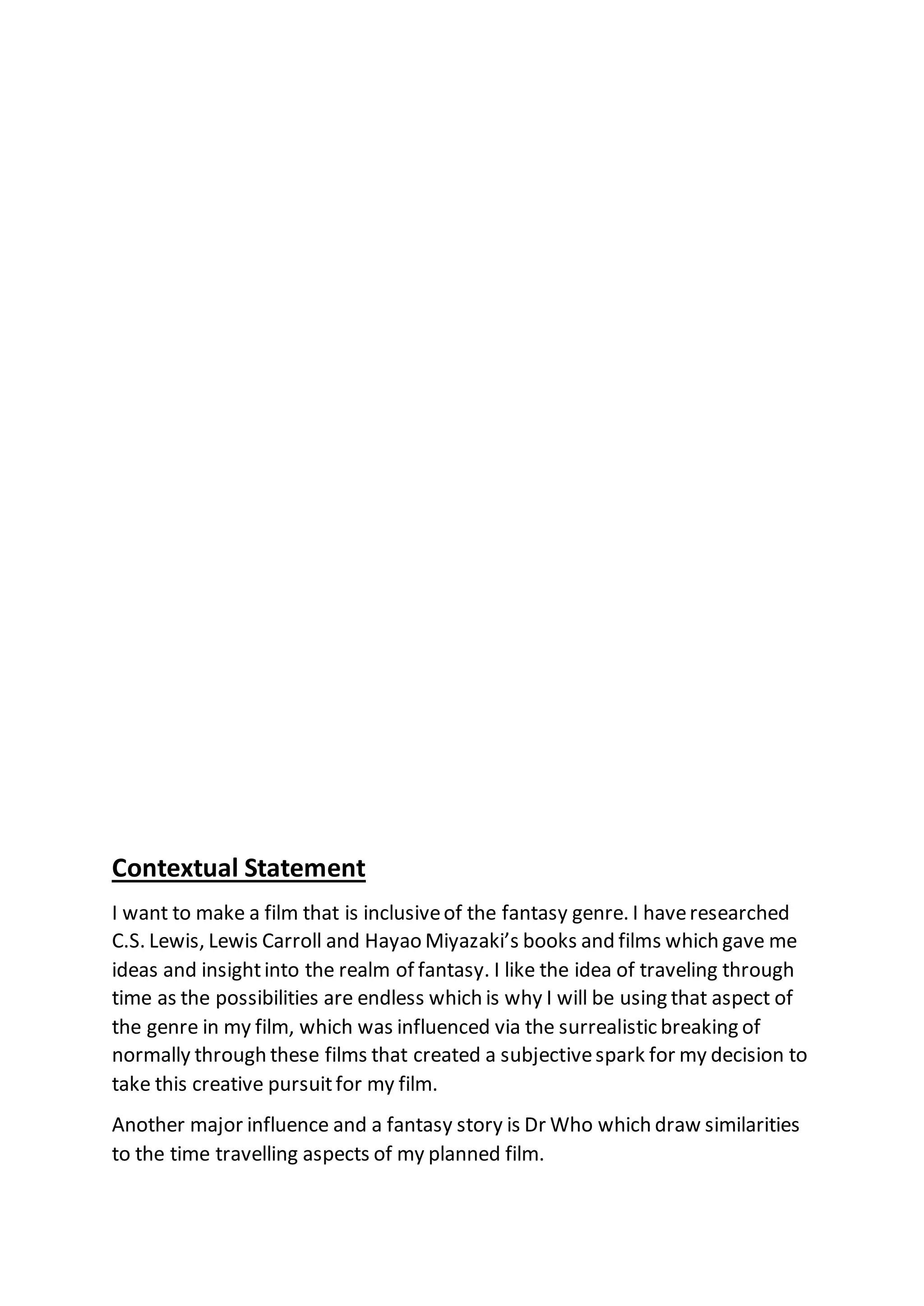 Contextual Statement
I want to make a film that is inclusiveof the fantasy genre. I haveresearched
C.S. Lewis, Lewis Carroll and Hayao Miyazaki’s books and films which gave me
ideas and insightinto the realm of fantasy. I like the idea of traveling through
time as the possibilities are endless which is why I will be using that aspect of
the genre in my film, which was influenced via the surrealistic breaking of
normally through these films that created a subjectivespark for my decision to
take this creative pursuitfor my film.
Another major influence and a fantasy story is Dr Who which draw similarities
to the time travelling aspects of my planned film.
 