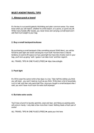 KNOWTRAVEL TIPS
-
MUST
1. Always pack a towel
It’s the key to successful galactic hitchhiking and plain common sense. You never
know when you will need it, whether it’s at the beach, on a picnic, or just to dry off.
While many hostels offer towels, you never know and carrying a small towel won’t
add that much weight to your bag.
2. Buy a small backpack/suitcase
By purchasing a small backpack (I like something around 35/40 liters), you will be
forced to pack light and avoid carrying too much stuff. Humans have a natural
tendency to want to fill space so if you pack light but have lots of extra room in your
bag, you’ll end up going “well, I guess I can take more” and then regret it.
ALL TRAVEL TIPS IN ONE PLACE (FREE) ► https://oke.io/lisg8x
3. Pack light
It’s OK to wear the same t-shirt a few days in a row. Take half the clothes you think
you will need…you won’t need as much as you think. Write down a list of essentials,
cut it in half, and then only pack that! Plus, since you bought a small backpack like I
said, you won’t have much room for extra stuff anyways!
4. But take extra socks
You’ll lose a bunch to laundry gremlins, wear and tear, and hiking so packing extra
will come in handy. I only take a few more than I need. Nothing beats a fresh pair of
socks!
ALL TRAVEL TIPS IN ONE PLACE (FREE) ► paste your link here
 