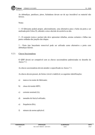CÓDIGO: E-313.0070 FL. 10/29
PADRONIZAÇÃO APROVAÇÃO ELABORAÇÃO VISTO
DVCI RES. DDI Nº 006/2015 - 22/01/2015 DVEN DPEP
As dobradiças, parafusos, pinos, fechaduras devem ser de aço inoxidável ou material não
ferroso.
Notas:
1 - O fabricante poderá propor, adicionalmente, uma alternativa para o fecho da porta a ser
analisada pela Celesc D, cabendo a esta a decisão de aceitá-la ou não.
2 - O conjunto (caixa e portas) não deve apresentar rebarbas, arestas cortantes e falhas nas
partes soldadas das junções das chapas.
3 - Porta tipo basculante removível pode ser utilizada como alternativa a porta com
dobradiças laterais.
5.2.3. Chaves Seccionadoras
O QDP deverá ser compatível com as chaves seccionadoras padronizadas no desenho do
Anexo 7.1.
As chaves seccionadoras devem atender o especificado no Anexo 7.1.
As chaves devem possuir, de forma visível e indelével, as seguintes identificações:
a) marca e/ou nome do fabricante;
b) classe de tensão 600V;
c) corrente nominal (A);
d) tamanho do fusível utilizado;
e) frequência (Hz);
f) número da norma aplicável.
 
