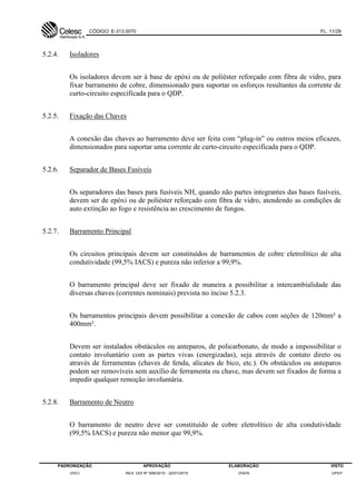 CÓDIGO: E-313.0070 FL. 11/29
PADRONIZAÇÃO APROVAÇÃO ELABORAÇÃO VISTO
DVCI RES. DDI Nº 006/2015 - 22/01/2015 DVEN DPEP
5.2.4. Isoladores
Os isoladores devem ser à base de epóxi ou de poliéster reforçado com fibra de vidro, para
fixar barramento de cobre, dimensionado para suportar os esforços resultantes da corrente de
curto-circuito especificada para o QDP.
5.2.5. Fixação das Chaves
A conexão das chaves ao barramento deve ser feita com “plug-in” ou outros meios eficazes,
dimensionados para suportar uma corrente de curto-circuito especificada para o QDP.
5.2.6. Separador de Bases Fusíveis
Os separadores das bases para fusíveis NH, quando não partes integrantes das bases fusíveis,
devem ser de epóxi ou de poliéster reforçado com fibra de vidro, atendendo as condições de
auto extinção ao fogo e resistência ao crescimento de fungos.
5.2.7. Barramento Principal
Os circuitos principais devem ser constituídos de barramentos de cobre eletrolítico de alta
condutividade (99,5% IACS) e pureza não inferior a 99,9%.
O barramento principal deve ser fixado de maneira a possibilitar a intercambialidade das
diversas chaves (correntes nominais) prevista no inciso 5.2.3.
Os barramentos principais devem possibilitar a conexão de cabos com seções de 120mm² a
400mm².
Devem ser instalados obstáculos ou anteparos, de policarbonato, de modo a impossibilitar o
contato involuntário com as partes vivas (energizadas), seja através de contato direto ou
através de ferramentas (chaves de fenda, alicates de bico, etc.). Os obstáculos ou anteparos
podem ser removíveis sem auxílio de ferramenta ou chave, mas devem ser fixados de forma a
impedir qualquer remoção involuntária.
5.2.8. Barramento de Neutro
O barramento de neutro deve ser constituído de cobre eletrolítico de alta condutividade
(99,5% IACS) e pureza não menor que 99,9%.
 