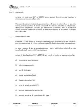 CÓDIGO: E-313.0070 FL. 13/29
PADRONIZAÇÃO APROVAÇÃO ELABORAÇÃO VISTO
DVCI RES. DDI Nº 006/2015 - 22/01/2015 DVEN DPEP
5.2.11. Aterramento
A caixa e a porta dos QDPs e QDPMs devem possuir dispositivos que permitam o
aterramento das partes metálicas deles.
O condutor de aterramento da porta, quando aplicável, deve ser de cobre isolado do tipo extra
flexível, com seção mínima de 25mm² e conectado por terminais em ambas as extremidades.
Deve possuir comprimento suficiente que permita abrir livremente a porta, e estando esta
fechada, mantenha uma distância mínima de 40mm entre a malha de aterramento e qualquer
parte energizada.
5.2.12. Placa de Identificação
Cada QDP e QDPM devem ser fornecidos com uma placa de identificação em aço inoxidável,
com espessura nominal de 1,2mm, conforme Anexo 7.2., localizada na parte interna da tampa.
As letras e números devem ser gravados de forma visível e indelével, em baixo relevo, com
tamanho adequado para permitir boa visualização.
A placa de identificação do QDP e QDPM deverá possuir no mínimo as seguintes instruções:
a) nome ou marca do fabricante;
b) número de patrimônio;
c) ano de fabricação;
d) tensão nominal (V eficaz);
e) frequência nominal (Hz);
f) nível de isolação nominal (kV);
g) corrente nominal do barramento (A);
h) corrente suportável de curto-circuito (kA eficaz);
 