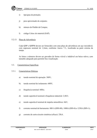 CÓDIGO: E-313.0070 FL. 14/29
PADRONIZAÇÃO APROVAÇÃO ELABORAÇÃO VISTO
DVCI RES. DDI Nº 006/2015 - 22/01/2015 DVEN DPEP
i) tipo/grau de proteção;
j) peso aproximado do conjunto;
k) número do Pedido de Compra;
l) código Celesc do material (SAP).
5.2.13. Placa de Advertência
Cada QDP e QDPM devem ser fornecidos com uma placa de advertência em aço inoxidável,
com espessura nominal de 1,2mm, conforme Anexo 7.2., localizada na parte externa da
tampa.
As letras e números devem ser gravados de forma visível e indelével em baixo relevo, com
tamanho adequado para permitir boa visualização.
5.3. Características Específicas
5.3.1. Características Elétricas
a) tensão nominal de operação: 380V;
b) tensão nominal de isolamento: 600V;
c) frequência nominal: 60Hz;
d) tensão suportável nominal à frequência industrial: 2,5kV;
e) tensão suportável nominal de impulso atmosférico: 6kV;
f) corrente nominal do barramento: 800 A (DIN-00), 1000A (DIN-0) e 1250A (DIN-1);
g) corrente de curto-circuito simétrica (eficaz): 25kA.
 