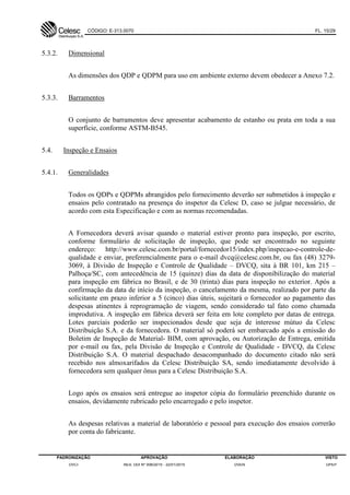 CÓDIGO: E-313.0070 FL. 15/29
PADRONIZAÇÃO APROVAÇÃO ELABORAÇÃO VISTO
DVCI RES. DDI Nº 006/2015 - 22/01/2015 DVEN DPEP
5.3.2. Dimensional
As dimensões dos QDP e QDPM para uso em ambiente externo devem obedecer a Anexo 7.2.
5.3.3. Barramentos
O conjunto de barramentos deve apresentar acabamento de estanho ou prata em toda a sua
superfície, conforme ASTM-B545.
5.4. Inspeção e Ensaios
5.4.1. Generalidades
Todos os QDPs e QDPMs abrangidos pelo fornecimento deverão ser submetidos à inspeção e
ensaios pelo contratado na presença do inspetor da Celesc D, caso se julgue necessário, de
acordo com esta Especificação e com as normas recomendadas.
A Fornecedora deverá avisar quando o material estiver pronto para inspeção, por escrito,
conforme formulário de solicitação de inspeção, que pode ser encontrado no seguinte
endereço: http://www.celesc.com.br/portal/fornecedor15/index.php/inspecao-e-controle-de-
qualidade e enviar, preferencialmente para o e-mail dvcq@celesc.com.br, ou fax (48) 3279-
3069, à Divisão de Inspeção e Controle de Qualidade – DVCQ, sita à BR 101, km 215 –
Palhoça/SC, com antecedência de 15 (quinze) dias da data de disponibilização do material
para inspeção em fábrica no Brasil, e de 30 (trinta) dias para inspeção no exterior. Após a
confirmação da data de início da inspeção, o cancelamento da mesma, realizado por parte da
solicitante em prazo inferior a 5 (cinco) dias úteis, sujeitará o fornecedor ao pagamento das
despesas atinentes à reprogramação de viagem, sendo considerado tal fato como chamada
improdutiva. A inspeção em fábrica deverá ser feita em lote completo por datas de entrega.
Lotes parciais poderão ser inspecionados desde que seja de interesse mútuo da Celesc
Distribuição S.A. e da fornecedora. O material só poderá ser embarcado após a emissão do
Boletim de Inspeção de Material- BIM, com aprovação, ou Autorização de Entrega, emitida
por e-mail ou fax, pela Divisão de Inspeção e Controle de Qualidade - DVCQ, da Celesc
Distribuição S.A. O material despachado desacompanhado do documento citado não será
recebido nos almoxarifados da Celesc Distribuição SA, sendo imediatamente devolvido à
fornecedora sem qualquer ônus para a Celesc Distribuição S.A.
Logo após os ensaios será entregue ao inspetor cópia do formulário preenchido durante os
ensaios, devidamente rubricado pelo encarregado e pelo inspetor.
As despesas relativas a material de laboratório e pessoal para execução dos ensaios correrão
por conta do fabricante.
 