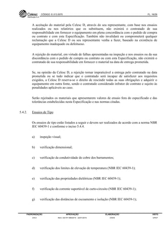 CÓDIGO: E-313.0070 FL. 16/29
PADRONIZAÇÃO APROVAÇÃO ELABORAÇÃO VISTO
DVCI RES. DDI Nº 006/2015 - 22/01/2015 DVEN DPEP
A aceitação do material pela Celesc D, através do seu representante, com base nos ensaios
realizados ou nos relatórios que os substituem, não eximirá o contratado de sua
responsabilidade em fornecer o equipamento em plena concordância com o pedido de compra
ou contrato e com esta Especificação. Também não invalidará ou comprometerá qualquer
reclamação que a Celesc D ou seu representante venha a fazer, baseado na existência de
equipamento inadequado ou defeituoso.
A rejeição do material, em virtude de falhas apresentadas na inspeção e nos ensaios ou da sua
discordância com o pedido de compra ou contrato ou com esta Especificação, não eximirá o
contratado de sua responsabilidade em fornecer o material na data de entrega prometida.
Se, na opinião da Celesc D, a rejeição tornar impraticável a entrega pelo contratado na data
prometida ou se tudo indicar que o contratado será incapaz de satisfazer aos requisitos
exigidos, a Celesc D reserva-se o direito de rescindir todas as suas obrigações e adquirir o
equipamento em outra fonte, sendo o contratado considerado infrator do contrato e sujeito às
penalidades aplicáveis ao caso.
Serão rejeitados os materiais que apresentarem valores de ensaio fora do especificado e das
tolerâncias estabelecidas nesta Especificação e nas normas citadas.
5.4.2. Ensaios de Tipo
Os ensaios de tipo estão listados a seguir e devem ser realizados de acordo com a norma NBR
IEC 60439-1 e conforme o inciso 5.4.4.
a) inspeção visual;
b) verificação dimensional;
c) verificação da condutividade do cobre dos barramentos;
d) verificação dos limites de elevação de temperatura (NBR IEC 60439-1);
e) verificação das propriedades dielétricas (NBR IEC 60439-1);
f) verificação da corrente suportável de curto-circuito (NBR IEC 60439-1);
g) verificação das distâncias de escoamento e isolação (NBR IEC 60439-1);
 
