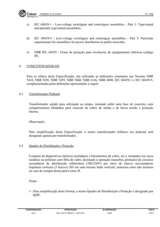 CÓDIGO: E-313.0070 FL. 2/29
PADRONIZAÇÃO APROVAÇÃO ELABORAÇÃO VISTO
DVCI RES. DDI Nº 006/2015 - 22/01/2015 DVEN DPEP
c) IEC 60439-1 - Low-voltage switchgear and controlgear assemblies - Part 1: Type-tested
and partially type-tested assemblies;
d) IEC 60439-5 - Low-voltage switchgear and controlgear assemblies - Part 5: Particular
requirements for assemblies for power distribution in public networks;
e) NBR IEC 60529 - Graus de proteção para invólucros de equipamentos elétricos (código
IP).
4. CONCEITOS BÁSICOS
Para os efeitos desta Especificação, são utilizadas as definições constantes nas Normas NBR
5410, NBR 5456, NBR 5459, NBR 5460, NBR 6146, NBR 6808, IEC 60439-1 e IEC 60439-5,
complementadas pelas definições apresentadas a seguir:
4.1. Transformador Pedestal
Transformador selado para utilização ao tempo, montado sobre uma base de concreto, com
compartimentos blindados para conexão de cabos de média e de baixa tensão e proteção
interna.
Observação:
Para simplificação desta Especificação o termo transformador trifásico em pedestal será
designado apenas por transformador.
4.2. Quadro de Distribuição e Proteção
Conjunto de dispositivos elétricos (isoladores e barramentos de cobre, etc.), montados em caixa
metálica ou poliéster com fibra de vidro, destinado à operação (manobra, proteção) de circuitos
secundários de distribuição subterrânea (380/220V) por meio de chaves seccionadoras
tripolares verticais (3 fusíveis NH em uma mesma linha vertical), materiais estes não inclusos
no caso de compra direta pela Celesc D.
Notas:
1 - Para simplificação desta Norma, o termo Quadro de Distribuição e Proteção é designado por
QDP;
 