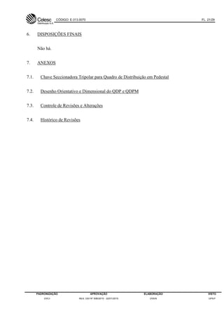CÓDIGO: E-313.0070 FL. 21/29
PADRONIZAÇÃO APROVAÇÃO ELABORAÇÃO VISTO
DVCI RES. DDI Nº 006/2015 - 22/01/2015 DVEN DPEP
6. DISPOSIÇÕES FINAIS
Não há.
7. ANEXOS
7.1. Chave Seccionadora Tripolar para Quadro de Distribuição em Pedestal
7.2. Desenho Orientativo e Dimensional do QDP e QDPM
7.3. Controle de Revisões e Alterações
7.4. Histórico de Revisões
 