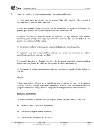 CÓDIGO: E-313.0070 FL. 22/29
PADRONIZAÇÃO APROVAÇÃO ELABORAÇÃO VISTO
DVCI RES. DDI Nº 006/2015 - 22/01/2015 DVEN DPEP
7.1 Chave Seccionadora Tripolar para Quadro de Distribuição em Pedestal
A chave deve estar de acordo com as normas NBR IEC 60947-1, DIN 43620-1 e
DIN VDE 0660 e ou outra norma aplicável.
A chave seccionadora vertical deve ser fixada nos barramentos do quadro de distribuição em
pedestal, para proteção dos circuitos da rede secundária com fusíveis NH.
As chaves seccionadoras verticais devem ser tripolares, do tipo extraível, com abertura
simultânea, para operação em carga, e possibilitar a instalação de 3 fusíveis NH com seus
contatos em uma mesma linha vertical.
As chaves seccionadoras verticais devem ter capacidade de curto-circuito de 25kA.
As dimensões das chaves seccionadoras verticais não devem ser superiores aos valores
especificados, conforme indicados na tabela.
O proponente deve prover e fornecer conectores das chaves que apresentem boa acomodação e
desempenho para ligação dos cabos (do tipo circular) às chaves seccionadoras.
As chaves deverão ser homologadas e aprovadas, em conjunto com o quadro de distribuição em
pedestal.
Material
A base para fusível NH deve ser constituída de um receptáculo de epóxi ou de poliéster
reforçado com fibra de vidro, destinado à acomodação de fusível NH, com contatos tipo lira e
que possuam molas de reforço, a fim de assegurar suficiente pressão dos contatos elétricos.
Ensaios de Recebimento
Os ensaios devem ser executados em todas as peças do lote, conforme NBR IEC 60439-1.
a) inspeção visual e verificação dimensional;
b) verificação das propriedades dielétricas;
c) verificação do funcionamento mecânico.
 