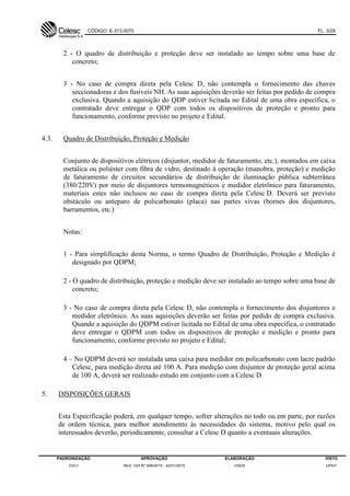 CÓDIGO: E-313.0070 FL. 3/29
PADRONIZAÇÃO APROVAÇÃO ELABORAÇÃO VISTO
DVCI RES. DDI Nº 006/2015 - 22/01/2015 DVEN DPEP
2 - O quadro de distribuição e proteção deve ser instalado ao tempo sobre uma base de
concreto;
3 - No caso de compra direta pela Celesc D, não contempla o fornecimento das chaves
seccionadoras e dos fusíveis NH. As suas aquisições deverão ser feitas por pedido de compra
exclusiva. Quando a aquisição do QDP estiver licitada no Edital de uma obra específica, o
contratado deve entregar o QDP com todos os dispositivos de proteção e pronto para
funcionamento, conforme previsto no projeto e Edital.
4.3. Quadro de Distribuição, Proteção e Medição
Conjunto de dispositivos elétricos (disjuntor, medidor de faturamento, etc.), montados em caixa
metálica ou poliéster com fibra de vidro, destinado à operação (manobra, proteção) e medição
de faturamento de circuitos secundários de distribuição de iluminação pública subterrânea
(380/220V) por meio de disjuntores termomagnéticos e medidor eletrônico para faturamento,
materiais estes não inclusos no caso de compra direta pela Celesc D. Deverá ser previsto
obstáculo ou anteparo de policarbonato (placa) nas partes vivas (bornes dos disjuntores,
barramentos, etc.)
Notas:
1 - Para simplificação desta Norma, o termo Quadro de Distribuição, Proteção e Medição é
designado por QDPM;
2 - O quadro de distribuição, proteção e medição deve ser instalado ao tempo sobre uma base de
concreto;
3 - No caso de compra direta pela Celesc D, não contempla o fornecimento dos disjuntores e
medidor eletrônico. As suas aquisições deverão ser feitas por pedido de compra exclusiva.
Quando a aquisição do QDPM estiver licitada no Edital de uma obra específica, o contratado
deve entregar o QDPM com todos os dispositivos de proteção e medição e pronto para
funcionamento, conforme previsto no projeto e Edital;
4 – No QDPM deverá ser instalada uma caixa para medidor em policarbonato com lacre padrão
Celesc, para medição direta até 100 A. Para medição com disjuntor de proteção geral acima
de 100 A, deverá ser realizado estudo em conjunto com a Celesc D.
5. DISPOSIÇÕES GERAIS
Esta Especificação poderá, em qualquer tempo, sofrer alterações no todo ou em parte, por razões
de ordem técnica, para melhor atendimento às necessidades do sistema, motivo pelo qual os
interessados deverão, periodicamente, consultar a Celesc D quanto a eventuais alterações.
 