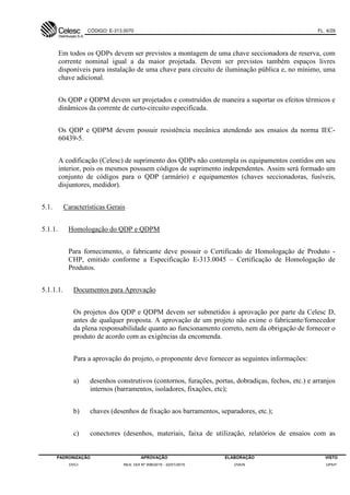 CÓDIGO: E-313.0070 FL. 4/29
PADRONIZAÇÃO APROVAÇÃO ELABORAÇÃO VISTO
DVCI RES. DDI Nº 006/2015 - 22/01/2015 DVEN DPEP
Em todos os QDPs devem ser previstos a montagem de uma chave seccionadora de reserva, com
corrente nominal igual a da maior projetada. Devem ser previstos também espaços livres
disponíveis para instalação de uma chave para circuito de iluminação pública e, no mínimo, uma
chave adicional.
Os QDP e QDPM devem ser projetados e construídos de maneira a suportar os efeitos térmicos e
dinâmicos da corrente de curto-circuito especificada.
Os QDP e QDPM devem possuir resistência mecânica atendendo aos ensaios da norma IEC-
60439-5.
A codificação (Celesc) de suprimento dos QDPs não contempla os equipamentos contidos em seu
interior, pois os mesmos possuem códigos de suprimento independentes. Assim será formado um
conjunto de códigos para o QDP (armário) e equipamentos (chaves seccionadoras, fusíveis,
disjuntores, medidor).
5.1. Características Gerais
5.1.1. Homologação do QDP e QDPM
Para fornecimento, o fabricante deve possuir o Certificado de Homologação de Produto -
CHP, emitido conforme a Especificação E-313.0045 – Certificação de Homologação de
Produtos.
5.1.1.1. Documentos para Aprovação
Os projetos dos QDP e QDPM devem ser submetidos à aprovação por parte da Celesc D,
antes de qualquer proposta. A aprovação de um projeto não exime o fabricante/fornecedor
da plena responsabilidade quanto ao funcionamento correto, nem da obrigação de fornecer o
produto de acordo com as exigências da encomenda.
Para a aprovação do projeto, o proponente deve fornecer as seguintes informações:
a) desenhos construtivos (contornos, furações, portas, dobradiças, fechos, etc.) e arranjos
internos (barramentos, isoladores, fixações, etc);
b) chaves (desenhos de fixação aos barramentos, separadores, etc.);
c) conectores (desenhos, materiais, faixa de utilização, relatórios de ensaios com as
 