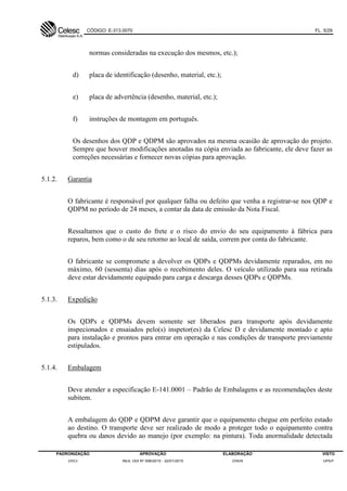 CÓDIGO: E-313.0070 FL. 5/29
PADRONIZAÇÃO APROVAÇÃO ELABORAÇÃO VISTO
DVCI RES. DDI Nº 006/2015 - 22/01/2015 DVEN DPEP
normas consideradas na execução dos mesmos, etc.);
d) placa de identificação (desenho, material, etc.);
e) placa de advertência (desenho, material, etc.);
f) instruções de montagem em português.
Os desenhos dos QDP e QDPM são aprovados na mesma ocasião de aprovação do projeto.
Sempre que houver modificações anotadas na cópia enviada ao fabricante, ele deve fazer as
correções necessárias e fornecer novas cópias para aprovação.
5.1.2. Garantia
O fabricante é responsável por qualquer falha ou defeito que venha a registrar-se nos QDP e
QDPM no período de 24 meses, a contar da data de emissão da Nota Fiscal.
Ressaltamos que o custo do frete e o risco do envio do seu equipamento à fábrica para
reparos, bem como o de seu retorno ao local de saída, correm por conta do fabricante.
O fabricante se compromete a devolver os QDPs e QDPMs devidamente reparados, em no
máximo, 60 (sessenta) dias após o recebimento deles. O veículo utilizado para sua retirada
deve estar devidamente equipado para carga e descarga desses QDPs e QDPMs.
5.1.3. Expedição
Os QDPs e QDPMs devem somente ser liberados para transporte após devidamente
inspecionados e ensaiados pelo(s) inspetor(es) da Celesc D e devidamente montado e apto
para instalação e prontos para entrar em operação e nas condições de transporte previamente
estipulados.
5.1.4. Embalagem
Deve atender a especificação E-141.0001 – Padrão de Embalagens e as recomendações deste
subitem.
A embalagem do QDP e QDPM deve garantir que o equipamento chegue em perfeito estado
ao destino. O transporte deve ser realizado de modo a proteger todo o equipamento contra
quebra ou danos devido ao manejo (por exemplo: na pintura). Toda anormalidade detectada
 