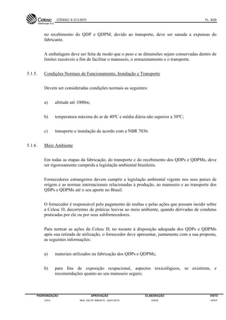 CÓDIGO: E-313.0070 FL. 6/29
PADRONIZAÇÃO APROVAÇÃO ELABORAÇÃO VISTO
DVCI RES. DDI Nº 006/2015 - 22/01/2015 DVEN DPEP
no recebimento do QDP e QDPM, devido ao transporte, deve ser sanada a expensas do
fabricante.
A embalagem deve ser feita de modo que o peso e as dimensões sejam conservadas dentro de
limites razoáveis a fim de facilitar o manuseio, o armazenamento e o transporte.
5.1.5. Condições Normais de Funcionamento, Instalação e Transporte
Devem ser consideradas condições normais as seguintes:
a) altitude até 1000m;
b) temperatura máxima do ar de 40ºC e média diária não superior a 30ºC;
c) transporte e instalação de acordo com a NBR 7036.
5.1.6. Meio Ambiente
Em todas as etapas da fabricação, do transporte e do recebimento dos QDPs e QDPMs, deve
ser rigorosamente cumprida a legislação ambiental brasileira.
Fornecedores estrangeiros devem cumprir a legislação ambiental vigente nos seus países de
origem e as normas internacionais relacionadas à produção, ao manuseio e ao transporte dos
QDPs e QDPMs até o seu aporte no Brasil.
O fornecedor é responsável pelo pagamento de multas e pelas ações que possam incidir sobre
a Celesc D, decorrentes de práticas lesivas ao meio ambiente, quando derivadas de condutas
praticadas por ele ou por seus subfornecedores.
Para nortear as ações da Celesc D, no tocante à disposição adequada dos QDPs e QDPMs
após sua retirada de utilização, o fornecedor deve apresentar, juntamente com a sua proposta,
as seguintes informações:
a) materiais utilizados na fabricação dos QDPs e QDPMs;
b) para fins de exposição ocupacional, aspectos toxicológicos, se existirem, e
recomendações quanto ao seu manuseio seguro;
 
