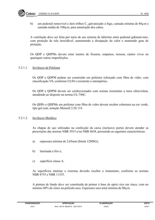 CÓDIGO: E-313.0070 FL. 8/29
PADRONIZAÇÃO APROVAÇÃO ELABORAÇÃO VISTO
DVCI RES. DDI Nº 006/2015 - 22/01/2015 DVEN DPEP
b) um pedestal removível e dois trilhos C, galvanizado a fogo, camada mínima de 86µm e
camada média de 100µm, para amarração dos cabos.
A ventilação deve ser feita por meio de um sistema de labirinto entre pedestal gabinete-teto,
com proteção de tela inoxidável, aumentando a dissipação do calor e mantendo grau de
proteção.
Os QDP e QDPMs devem estar isentos de fissuras, empenos, mossas, cantos vivos ou
quaisquer outras imperfeições.
5.2.1.1. Invólucro de Poliéster
Os QDP e QDPM podem ser construído em poliéster reforçado com fibra de vidro, com
classificação V0, conforme UL94 e resistente a intempéries.
Os QDP e QDPM devem ser confeccionados com resinas resistentes a raios ultravioleta,
atendendo ao disposto na norma UL-746C.
Os QDPs e QDPMs em poliéster com fibra de vidro devem receber cobertura na cor verde,
tipo gel coat, notação Munsell 2,5G 3/4.
5.2.1.2. Invólucro Metálico
As chapas de aço utilizadas na confecção da caixa (inclusive porta) devem atender as
prescrições das normas NBR 5915 e/ou NBR 6658, possuindo as seguintes características:
a) espessura mínima de 2,65mm (bitola 12MSG);
b) laminada a frio e;
c) superfície classe A.
As superfícies internas e externas deverão receber o tratamento, conforme as normas
NBR 8755 e NBR 11355.
A pintura de fundo deve ser constituída de primer à base de epóxi rico em zinco, com no
mínimo 80% de zinco na película seca. Espessura seca total mínima de 80µm.
 