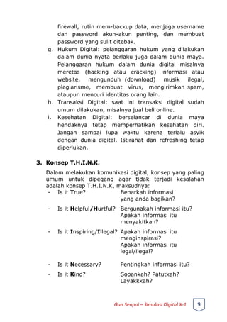 firewall, rutin mem-backup data, menjaga username
dan password akun-akun penting, dan membuat
password yang sulit ditebak.
g. Hukum Digital: pelanggaran hukum yang dilakukan
dalam dunia nyata berlaku juga dalam dunia maya.
Pelanggaran hukum dalam dunia digital misalnya
meretas (hacking atau cracking) informasi atau
website, mengunduh (download) musik ilegal,
plagiarisme, membuat virus, mengirimkan spam,
ataupun mencuri identitas orang lain.
h. Transaksi Digital: saat ini transaksi digital sudah
umum dilakukan, misalnya jual beli online.
i. Kesehatan Digital: berselancar di dunia maya
hendaknya tetap memperhatikan kesehatan diri.
Jangan sampai lupa waktu karena terlalu asyik
dengan dunia digital. Istirahat dan refreshing tetap
diperlukan.
3. Konsep T.H.I.N.K.
Dalam melakukan komunikasi digital, konsep yang paling
umum untuk dipegang agar tidak terjadi kesalahan
adalah konsep T.H.I.N.K, maksudnya:
- Is it True? Benarkah informasi
yang anda bagikan?
- Is it Helpful/Hurtful? Bergunakah informasi itu?
Apakah informasi itu
menyakitkan?
- Is it Inspiring/Illegal? Apakah informasi itu
menginspirasi?
Apakah informasi itu
legal/ilegal?
- Is it Necessary? Pentingkah informasi itu?
- Is it Kind? Sopankah? Patutkah?
Layakkkah?
Gun Senpai – Simulasi Digital X-1 9
 