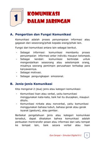 KOMUNIKASI
DALAM JARINGAN
A. Pengertian dan Fungsi Komunikasi
Komunikasi adalah proses penyampaian informasi atau
gagasan dari seseorang/pihak kepada orang/pihak lain.
Fungsi dari komunikasi antara lain sebagai berikut.
- Sebagai informasi: komunikasi membantu proses
penyampaian informasi antar individu maupun kelompok.
- Sebagai kendali: komunikasi bertindak untuk
mengendalikan seseorang atau sekelompok orang,
misalnya seorang pemimpin perusahaan terhadap para
karyawannya.
- Sebagai motivasi.
- Sebagai pengungkapan emosional.
B. Jenis-jenis Komunikasi
Kita mengenal 2 (dua) jenis atau kategori komunikasi:
- Komunikasi lisan atau verbal, yaitu komunikasi
menggunakan kata-kata, baik hal itu diucapkan, maupun
ditulis.
- Komunikasi nirkata atau nonverbal, yaitu komunikasi
menggunakan bahasa tubuh, bahasa gerak atau gerak
isyarat (gesture), atau gambar.
Berbekal pengetahuan jenis atau kategori komunikasi
tersebut, dapat dikatakan bahwa komunikasi adalah
perbuatan mentransfer pesan atau informasi dari satu tempat
ke tempat lain, baik secara verbal atau lisan
1
Gun Senpai – Simulasi Digital X-1 1
 