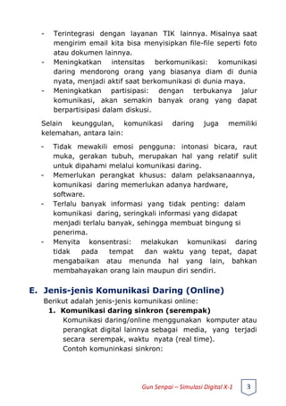 - Terintegrasi dengan layanan TIK lainnya. Misalnya saat
mengirim email kita bisa menyisipkan file-file seperti foto
atau dokumen lainnya.
- Meningkatkan intensitas berkomunikasi: komunikasi
daring mendorong orang yang biasanya diam di dunia
nyata, menjadi aktif saat berkomunikasi di dunia maya.
- Meningkatkan partisipasi: dengan terbukanya jalur
komunikasi, akan semakin banyak orang yang dapat
berpartisipasi dalam diskusi.
Selain keunggulan, komunikasi daring juga memiliki
kelemahan, antara lain:
- Tidak mewakili emosi pengguna: intonasi bicara, raut
muka, gerakan tubuh, merupakan hal yang relatif sulit
untuk dipahami melalui komunikasi daring.
- Memerlukan perangkat khusus: dalam pelaksanaannya,
komunikasi daring memerlukan adanya hardware,
software.
- Terlalu banyak informasi yang tidak penting: dalam
komunikasi daring, seringkali informasi yang didapat
menjadi terlalu banyak, sehingga membuat bingung si
penerima.
- Menyita konsentrasi: melakukan komunikasi daring
tidak pada tempat dan waktu yang tepat, dapat
mengabaikan atau menunda hal yang lain, bahkan
membahayakan orang lain maupun diri sendiri.
E. Jenis-jenis Komunikasi Daring (Online)
Berikut adalah jenis-jenis komunikasi online:
1. Komunikasi daring sinkron (serempak)
Komunikasi daring/online menggunakan komputer atau
perangkat digital lainnya sebagai media, yang terjadi
secara serempak, waktu nyata (real time).
Contoh komuninkasi sinkron:
Gun Senpai – Simulasi Digital X-1 3
 