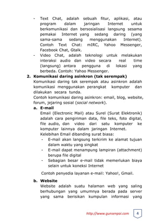 - Text Chat, adalah sebuah fitur, aplikasi, atau
program dalam jaringan Internet untuk
berkomunikasi dan bersosialisasi langsung sesama
pemakai Internet yang sedang daring (yang
sama-sama sedang menggunakan Internet).
Contoh Text Chat: mIRC, Yahoo Messenger,
Facebook Chat, Gtalk.
- Video Chat, adalah teknologi untuk melakukan
interaksi audio dan video secara real time
(langsung) antara pengguna di lokasi yang
berbeda. Contoh: Yahoo Messenger.
2. Komunikasi daring asinkron (tak serempak)
Komunikasi daring tak serempak atau asinkron adalah
komunikasi menggunakan perangkat komputer dan
dilakukan secara tunda.
Contoh komunikasi daring asinkron: email, blog, website,
forum, jejaring sosial (social network).
a. E-mail
Email (Electronic Mail) atau Surel (Surat Elektronik)
adalah cara pengiriman data, file teks, foto digital,
file audio, dan video dari satu komputer ke
komputer lainnya dalam jaringan Internet.
Kelebihan Email dibanding surat biasa:
- E-mail akan langsung terkirim ke alamat tujuan
dalam waktu yang singkat
- E-mail dapat menampung lampiran (attachment)
berupa file digital
- Sebagian besar e-mail tidak memerlukan biaya
selain untuk koneksi Internet
Contoh penyedia layanan e-mail: Yahoo!, Gmail.
b. Website
Website adalah suatu halaman web yang saling
berhubungan yang umumnya berada pada server
yang sama berisikan kumpulan informasi yang
http://www.gunsenpai.com 4
 