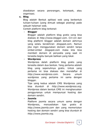 disediakan secara perorangan, kelompok, atau
organisasi.
c. Blog
Blog adalah Bentuk aplikasi web yang berbentuk
tulisan-tulisan (yang dimuat sebagai posting) pada
sebuah halaman web.
Contoh platform blog terkenal:
- Blogger
Blogger adalah platform blog gratis yang bisa
diakses di http://www.blogger.com. Ciri-ciri dari
blog platform blogger adalah domain akhirnya
yang selalu berakhiran .blogspot.com. Namun
jika ingin menggunakan domain sendiri tanpa
embel-embel .blogspot.com maka kita bisa
membeli domain di penyedia yang saat ini
tersedia begitu banyak bahkan yang lokal.
- Wordpress
Wordpress dalah platform blog gratis yang
tersedia dalam dua bentuk. Yang pertama adalah
blog yang sepenuhnya gratis. Untuk yang
pertama ini bisa diakses dan mendaftar di
http://www.wordpress.com. Secara umum
wordpress yang pertama ini sama dengan
blogger.
Tipe yang kedua adalah CMS Wordpress yang
bisa diunduh di http://www.wordpress.org.
Wordpress dalam bentuk CMS ini mengharuskan
penggunanya untuk mempunyai hosting dan
domain sendiri.
- Joomla
Platform joomla secara umum sama dengan
Wordpress, menyediakan tipe gratis di
http://www.joomla.com dan yang memerlukan
hosting dan domain sendiri yang bisa diunduh di
http://www.joomla.org.
Gun Senpai – Simulasi Digital X-1 5
 