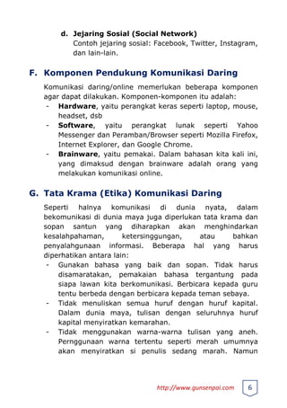 d. Jejaring Sosial (Social Network)
Contoh jejaring sosial: Facebook, Twitter, Instagram,
dan lain-lain.
F. Komponen Pendukung Komunikasi Daring
Komunikasi daring/online memerlukan beberapa komponen
agar dapat dilakukan. Komponen-komponen itu adalah:
- Hardware, yaitu perangkat keras seperti laptop, mouse,
headset, dsb
- Software, yaitu perangkat lunak seperti Yahoo
Messenger dan Peramban/Browser seperti Mozilla Firefox,
Internet Explorer, dan Google Chrome.
- Brainware, yaitu pemakai. Dalam bahasan kita kali ini,
yang dimaksud dengan brainware adalah orang yang
melakukan komunikasi online.
G. Tata Krama (Etika) Komunikasi Daring
Seperti halnya komunikasi di dunia nyata, dalam
bekomunikasi di dunia maya juga diperlukan tata krama dan
sopan santun yang diharapkan akan menghindarkan
kesalahpahaman, ketersinggungan, atau bahkan
penyalahgunaan informasi. Beberapa hal yang harus
diperhatikan antara lain:
- Gunakan bahasa yang baik dan sopan. Tidak harus
disamaratakan, pemakaian bahasa tergantung pada
siapa lawan kita berkomunikasi. Berbicara kepada guru
tentu berbeda dengan berbicara kepada teman sebaya.
- Tidak menuliskan semua huruf dengan huruf kapital.
Dalam dunia maya, tulisan dengan seluruhnya huruf
kapital menyiratkan kemarahan.
- Tidak menggunakan warna-warna tulisan yang aneh.
Pernggunaan warna tertentu seperti merah umumnya
akan menyiratkan si penulis sedang marah. Namun
http://www.gunsenpai.com 6
 