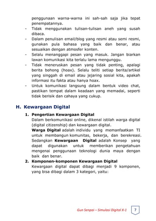penggunaan warna-warna ini sah-sah saja jika tepat
penempatannya.
- Tidak menggunakan tulisan-tulisan aneh yang susah
dibaca.
- Dalam penulisan email/blog yang resmi atau semi resmi,
gunakan pula bahasa yang baik dan benar, atau
sesuaikan dengan atmosfer konten.
- Selalu menanggapi pesan yang masuk. Jangan biarkan
lawan komunikasi kita terlalu lama mengunggu.
- Tidak meneruskan pesan yang tidak penting, apalagi
berita bohong (hoax). Selalu teliti setiap berita/artikel
yang singgah di email atau jejaring sosial kita, apakah
informasi itu fakta atau hanya hoax.
- Untuk komunikasi langsung dalam bentuk video chat,
pastikan tempat dalam keadaan yang memadai, seperti
tidak berisik dan cahaya yang cukup.
H. Kewargaan Digital
1. Pengertian Kewargaan Digital
Dalam berkomunikasi online, dikenal istilah warga digital
(digital citizenship) dan kewargaan digital.
Warga Digital adalah individu yang memanfaatkan TI
untuk membangun komunitas, bekerja, dan berekreasi.
Sedangkan Kewargaan Digital adalah Konsep yang
dapat digunakan untuk memberikan pengetahuan
mengenai penggunaan teknologi dunia maya dengan
baik dan benar.
2. Komponen-komponen Kewargaan Digital
Kewargaan digital dapat dibagi menjadi 9 komponen,
yang bisa dibagi dalam 3 kategori, yaitu:
Gun Senpai – Simulasi Digital X-1 7
 