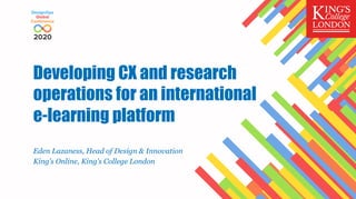 Developing CX and research
operations for an international
e-learning platform
Eden Lazaness, Head of Design & Innovation
King’s Online, King’s College London
 