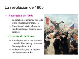 La revolución de 1905
• Revolución de 1905:
– La rebelión se extiende por toda
Rusia (huelgas, motines…).
– Creación del sóviet obrero de
San Petersburgo, disuelto poco
después.
• Creación de la Duma:
– Ante la presión, el zar promete
conceder libertades y crear una
Duma (parlamento).
– En la práctica, era un órgano
meramente consultivo.
 