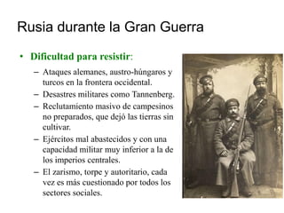 Rusia durante la Gran Guerra
• Dificultad para resistir:
– Ataques alemanes, austro-húngaros y
turcos en la frontera occidental.
– Desastres militares como Tannenberg.
– Reclutamiento masivo de campesinos
no preparados, que dejó las tierras sin
cultivar.
– Ejércitos mal abastecidos y con una
capacidad militar muy inferior a la de
los imperios centrales.
– El zarismo, torpe y autoritario, cada
vez es más cuestionado por todos los
sectores sociales.
 