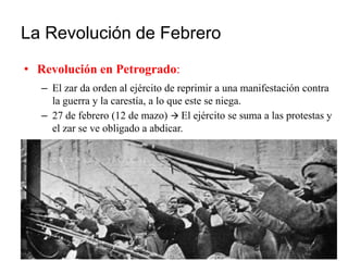 La Revolución de Febrero
• Revolución en Petrogrado:
– El zar da orden al ejército de reprimir a una manifestación contra
la guerra y la carestía, a lo que este se niega.
– 27 de febrero (12 de mazo)  El ejército se suma a las protestas y
el zar se ve obligado a abdicar.
 