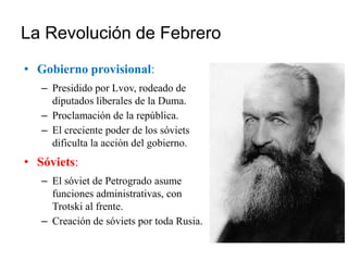 La Revolución de Febrero
• Gobierno provisional:
– Presidido por Lvov, rodeado de
diputados liberales de la Duma.
– Proclamación de la república.
– El creciente poder de los sóviets
dificulta la acción del gobierno.
• Sóviets:
– El sóviet de Petrogrado asume
funciones administrativas, con
Trotski al frente.
– Creación de sóviets por toda Rusia.
 