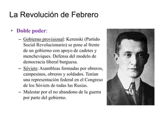La Revolución de Febrero
• Doble poder:
– Gobierno provisional: Kerenski (Partido
Social Revolucionario) se pone al frente
de un gobierno con apoyo de cadetes y
mencheviques. Defensa del modelo de
democracia liberal burguesa.
– Sóviets: Asambleas formadas por obreros,
campesinos, obreros y soldados. Tenían
una representación federal en el Congreso
de los Sóviets de todas las Rusias.
– Malestar por el no abandono de la guerra
por parte del gobierno.
 