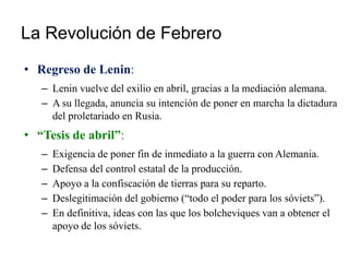 La Revolución de Febrero
• Regreso de Lenin:
– Lenin vuelve del exilio en abril, gracias a la mediación alemana.
– A su llegada, anuncia su intención de poner en marcha la dictadura
del proletariado en Rusia.
• “Tesis de abril”:
– Exigencia de poner fin de inmediato a la guerra con Alemania.
– Defensa del control estatal de la producción.
– Apoyo a la confiscación de tierras para su reparto.
– Deslegitimación del gobierno (“todo el poder para los sóviets”).
– En definitiva, ideas con las que los bolcheviques van a obtener el
apoyo de los sóviets.
 