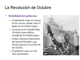 La Revolución de Octubre
• Debilidad del gobierno:
– Contestación cada vez mayor
de los sóviets, donde crece el
poder de los bolcheviques.
– Creación de la Guardia Roja
(Trotski) como milicia
armada de los bolcheviques.
– Golpe contrarrevolucionario
del general Kornilov, que
fracasa gracias a la acción de
los sóviets.
– El gobierno cada vez está
más cuestionado.
 