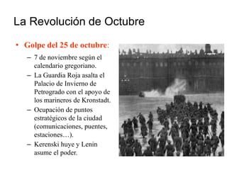 La Revolución de Octubre
• Golpe del 25 de octubre:
– 7 de noviembre según el
calendario gregoriano.
– La Guardia Roja asalta el
Palacio de Invierno de
Petrogrado con el apoyo de
los marineros de Kronstadt.
– Ocupación de puntos
estratégicos de la ciudad
(comunicaciones, puentes,
estaciones…).
– Kerenski huye y Lenin
asume el poder.
 