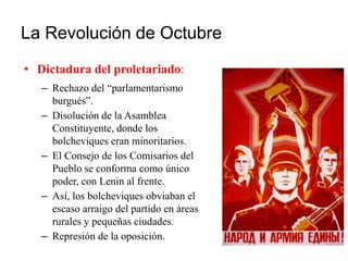 La Revolución de Octubre
• Dictadura del proletariado:
– Rechazo del “parlamentarismo
burgués”.
– Disolución de la Asamblea
Constituyente, donde los
bolcheviques eran minoritarios.
– El Consejo de los Comisarios del
Pueblo se conforma como único
poder, con Lenin al frente.
– Así, los bolcheviques obviaban el
escaso arraigo del partido en áreas
rurales y pequeñas ciudades.
– Represión de la oposición.
 