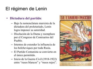 El régimen de Lenin
• Dictadura del partido:
– Bajo la nomenclatura marxista de la
dictadura del proletariado, Lenin
logra imponer su autoridad.
– Disolución de la Duma y reemplazo
por el Congreso de Comisarios del
Pueblo.
– Intentos de extender la influencia de
los bolcheviques por toda Rusia.
– El Partido Comunista se convierte en
el único permitido.
– Inicio de la Guerra Civil (1918-1922)
entre “rusos blancos” y “rusos rojos”.
 