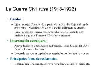 La Guerra Civil rusa (1918-1922)
• Bandos:
– Ejército rojo: Constituido a partir de la Guardia Roja y dirigido
por Trotski. Movilización de casi medio millón de soldados.
– Ejército blanco: Fuerza contrarrevolucionaria formada por
zaristas y algunos liberales. Divisiones internas.
• Intervención extranjera:
– Apoyo logístico y financiero de Francia, Reino Unido, EEUU y
Japón a los rusos blancos.
– Deseo de recuperar capitales expropiados por los bolcheviques.
• Principales focos de resistencia:
– Ucrania (nacionalismo), Extremo Oriente, Cáucaso, Siberia, etc.
 