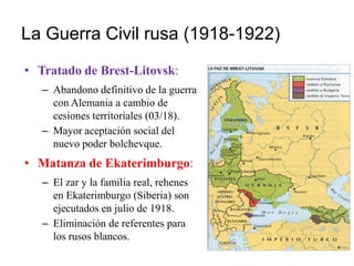 La Guerra Civil rusa (1918-1922)
• Tratado de Brest-Litovsk:
– Abandono definitivo de la guerra
con Alemania a cambio de
cesiones territoriales (03/18).
– Mayor aceptación social del
nuevo poder bolchevque.
• Matanza de Ekaterimburgo:
– El zar y la familia real, rehenes
en Ekaterimburgo (Siberia) son
ejecutados en julio de 1918.
– Eliminación de referentes para
los rusos blancos.
 