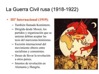 La Guerra Civil rusa (1918-1922)
• IIIª Internacional (1919):
– También llamada Komintern.
– Dirigida desde Moscú, los
partidos y organización que se
unieran debían aceptar las
tesis del marxismo-leninismo.
– Escisión internacional del
movimiento obrero entre
socialistas y comunistas.
– Deseo de llevar la revolución
a otros países.
– Intentos de revolución en
Alemania y Hungría.
 