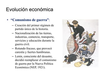 Evolución económica
• “Comunismo de guerra”:
– Creación del primer régimen de
partido único de la historia.
– Nacionalización de las tierras,
industrias, comercio, transporte,
servicios y educación durante la
guerra civil.
– Rotundo fracaso, que provocó
carestía y fuertes hambrunas.
– Lenin, consciente del desastre,
decidió reemplazar el comunismo
de guerra por la Nueva Política
Económica (NEP, 1921).
 