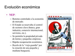 Evolución económica
• NEP:
– Retorno controlado a la economía
de mercado.
– El Estado se reservaba el control
de sectores clave (banca, gran
industria, comercio internacional,
servicios, etc.).
– Se permitía la propiedad privada
de tierras y pequeñas empresas.
– Rápida recuperación económica.
– Recelo de la “vieja guardia” por
la creación de una pequeña y
mediana burguesía.
 